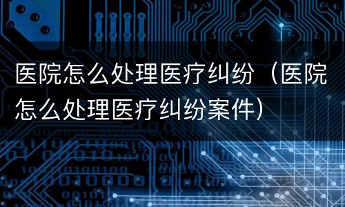 医院怎么处理医疗纠纷（医院怎么处理医疗纠纷案件）