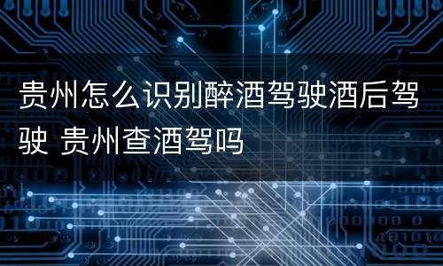 贵州怎么识别醉酒驾驶酒后驾驶 贵州查酒驾吗
