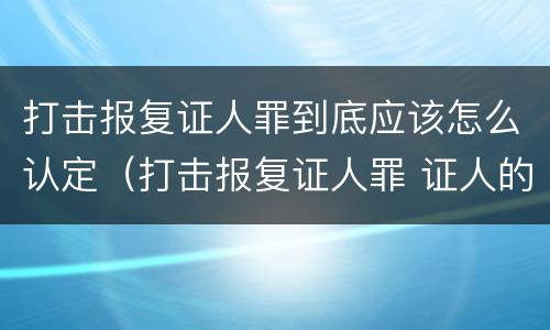 打击报复证人罪到底应该怎么认定（打击报复证人罪 证人的范围）