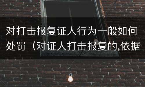 对打击报复证人行为一般如何处罚（对证人打击报复的,依据相关规定怎么处分）