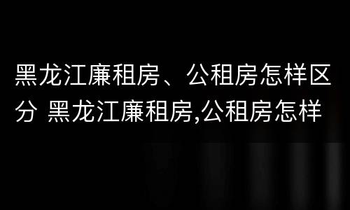 黑龙江廉租房、公租房怎样区分 黑龙江廉租房,公租房怎样区分的