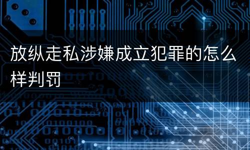 放纵走私涉嫌成立犯罪的怎么样判罚