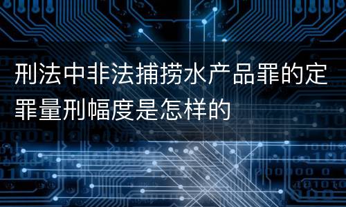 刑法中非法捕捞水产品罪的定罪量刑幅度是怎样的