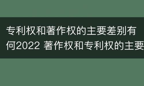专利权和著作权的主要差别有何2022 著作权和专利权的主要区别