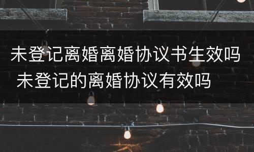 未登记离婚离婚协议书生效吗 未登记的离婚协议有效吗