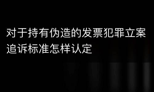 对于持有伪造的发票犯罪立案追诉标准怎样认定