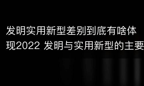 发明实用新型差别到底有啥体现2022 发明与实用新型的主要区别
