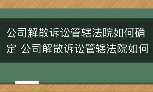 公司解散诉讼管辖法院如何确定 公司解散诉讼管辖法院如何确定的