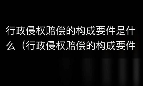 行政侵权赔偿的构成要件是什么（行政侵权赔偿的构成要件是什么呢）