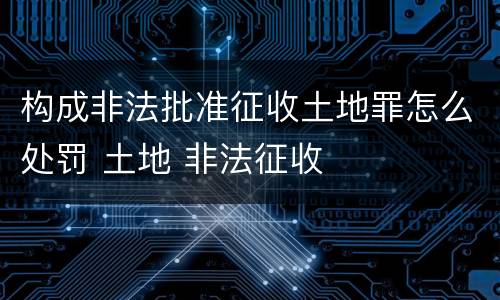 构成非法批准征收土地罪怎么处罚 土地 非法征收