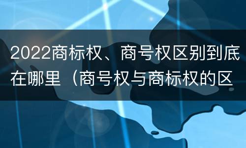 2022商标权、商号权区别到底在哪里（商号权与商标权的区别）