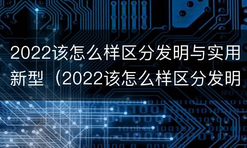 2022该怎么样区分发明与实用新型（2022该怎么样区分发明与实用新型产品呢）