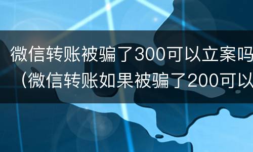 微信转账被骗了300可以立案吗（微信转账如果被骗了200可以起诉成功吗）