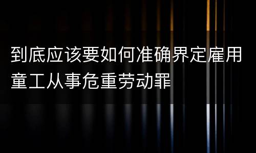 到底应该要如何准确界定雇用童工从事危重劳动罪