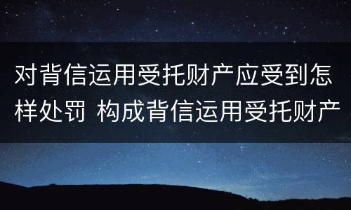对背信运用受托财产应受到怎样处罚 构成背信运用受托财产罪的立案标准