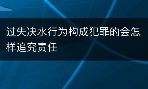 过失决水行为构成犯罪的会怎样追究责任