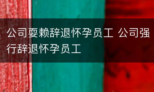 公司耍赖辞退怀孕员工 公司强行辞退怀孕员工
