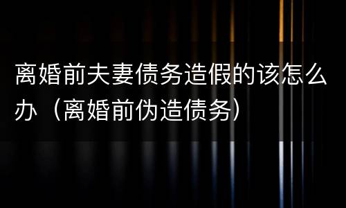 离婚前夫妻债务造假的该怎么办（离婚前伪造债务）