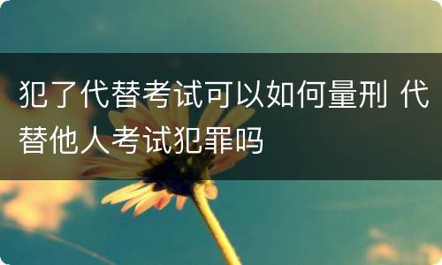 犯了代替考试可以如何量刑 代替他人考试犯罪吗