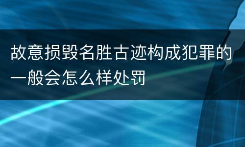 故意损毁名胜古迹构成犯罪的一般会怎么样处罚