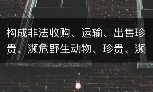 构成非法收购、运输、出售珍贵、濒危野生动物、珍贵、濒危野生动物制品罪的条件有哪些
