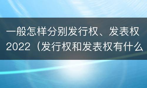 一般怎样分别发行权、发表权2022（发行权和发表权有什么区别）