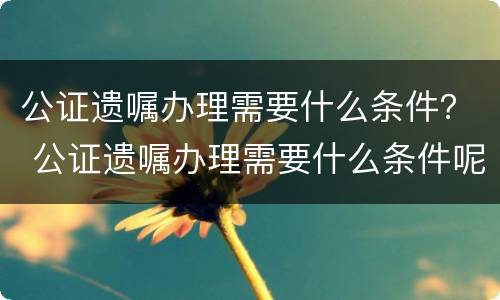 公证遗嘱办理需要什么条件？ 公证遗嘱办理需要什么条件呢