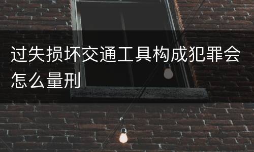 过失损坏交通工具构成犯罪会怎么量刑