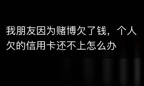 我朋友因为赌博欠了钱，个人欠的信用卡还不上怎么办