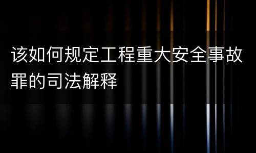 该如何规定工程重大安全事故罪的司法解释