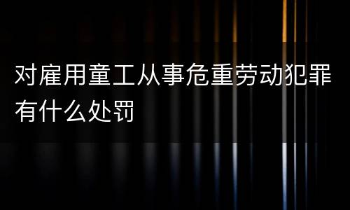 对雇用童工从事危重劳动犯罪有什么处罚