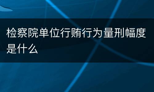 检察院单位行贿行为量刑幅度是什么