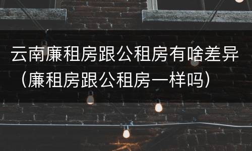 云南廉租房跟公租房有啥差异（廉租房跟公租房一样吗）