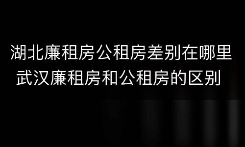 湖北廉租房公租房差别在哪里 武汉廉租房和公租房的区别