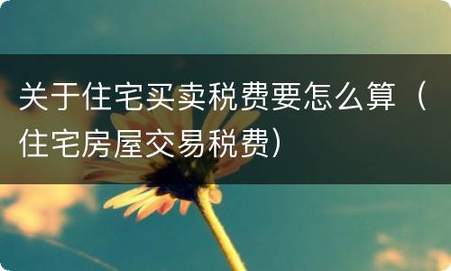关于住宅买卖税费要怎么算（住宅房屋交易税费）
