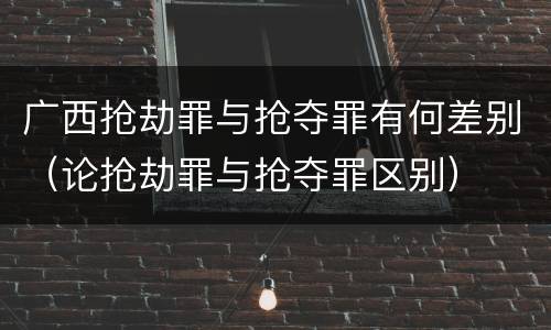 广西抢劫罪与抢夺罪有何差别（论抢劫罪与抢夺罪区别）