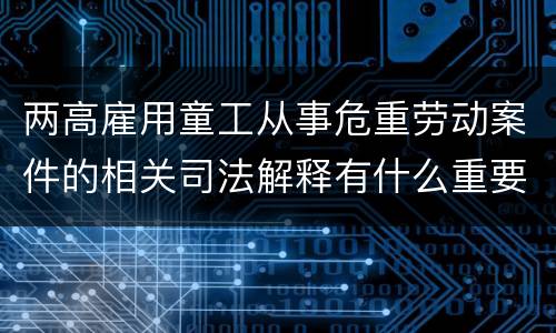 两高雇用童工从事危重劳动案件的相关司法解释有什么重要内容