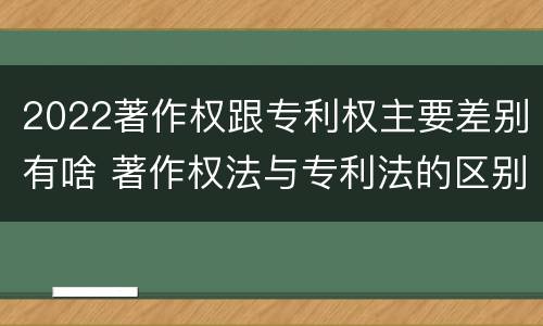 2022著作权跟专利权主要差别有啥 著作权法与专利法的区别