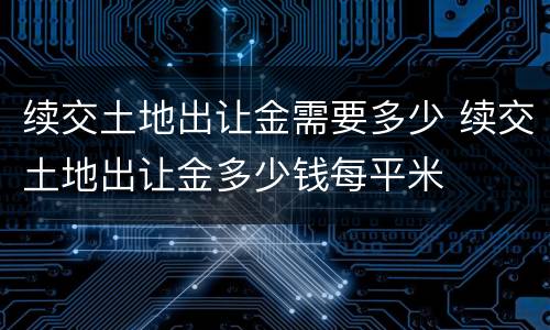 续交土地出让金需要多少 续交土地出让金多少钱每平米