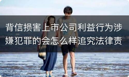 背信损害上市公司利益行为涉嫌犯罪的会怎么样追究法律责任