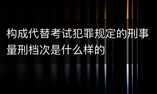构成代替考试犯罪规定的刑事量刑档次是什么样的