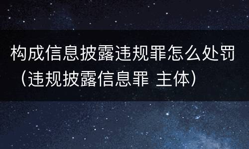 构成信息披露违规罪怎么处罚（违规披露信息罪 主体）