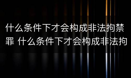 什么条件下才会构成非法拘禁罪 什么条件下才会构成非法拘禁罪行为