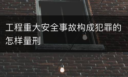 工程重大安全事故构成犯罪的怎样量刑
