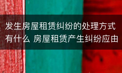 发生房屋租赁纠纷的处理方式有什么 房屋租赁产生纠纷应由什么部门来管