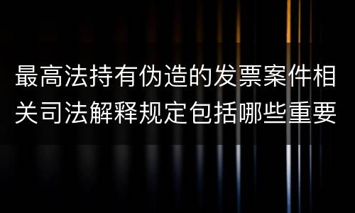 最高法持有伪造的发票案件相关司法解释规定包括哪些重要内容