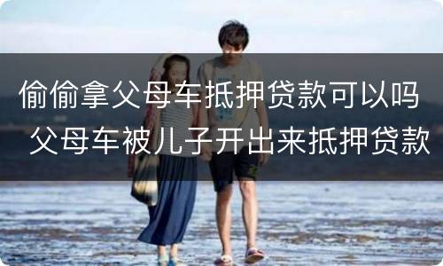 偷偷拿父母车抵押贷款可以吗 父母车被儿子开出来抵押贷款