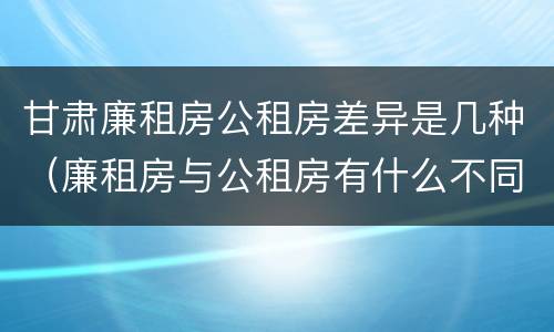 甘肃廉租房公租房差异是几种（廉租房与公租房有什么不同）