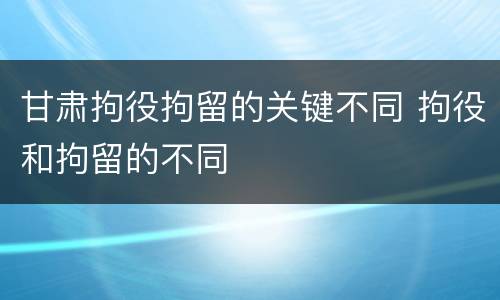 甘肃拘役拘留的关键不同 拘役和拘留的不同