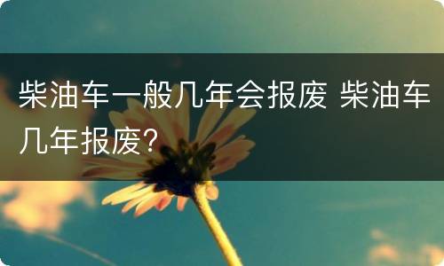 柴油车一般几年会报废 柴油车几年报废?